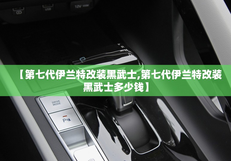 【第七代伊兰特改装黑武士,第七代伊兰特改装黑武士多少钱】 【第七代伊兰特改装黑武士,第七代伊兰特改装黑武士多少钱】