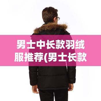 男士中长款羽绒服推荐(男士长款羽绒服实体店)