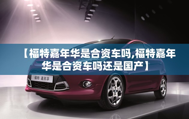 【福特嘉年华是合资车吗,福特嘉年华是合资车吗还是国产】 【福特嘉年华是合资车吗,福特嘉年华是合资车吗还是国产】