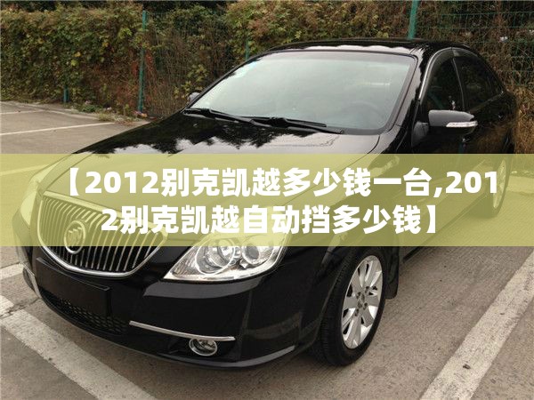 【2012别克凯越多少钱一台,2012别克凯越自动挡多少钱】 【2012别克凯越多少钱一台,2012别克凯越自动挡多少钱】