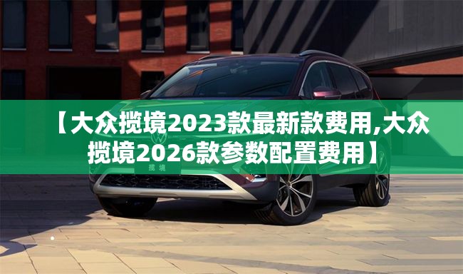 【大众揽境2023款最新款费用,大众揽境2026款参数配置费用】 【大众揽境2023款最新款费用,大众揽境2026款参数配置费用】