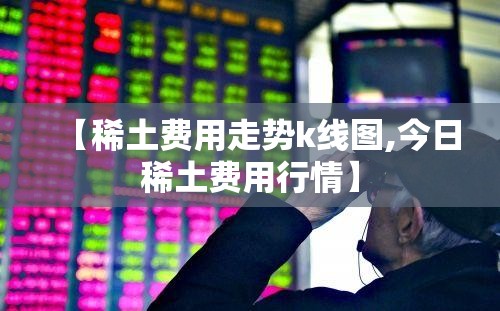 【稀土费用走势k线图,今日稀土费用行情】