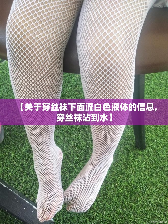 【关于穿丝袜下面流白色液体的信息,穿丝袜沾到水】 【关于穿丝袜下面流白色液体的信息,穿丝袜沾到水】