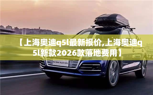 【上海奥迪q5l最新报价,上海奥迪q5l新款2026款落地费用】