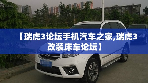 【瑞虎3论坛手机汽车之家,瑞虎3改装床车论坛】