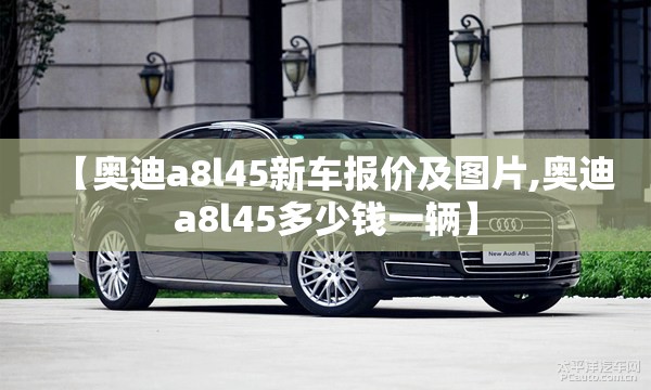 【奥迪a8l45新车报价及图片,奥迪a8l45多少钱一辆】