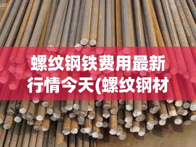 螺纹钢铁费用最新行情今天(螺纹钢材现在市场价多少钱一吨)