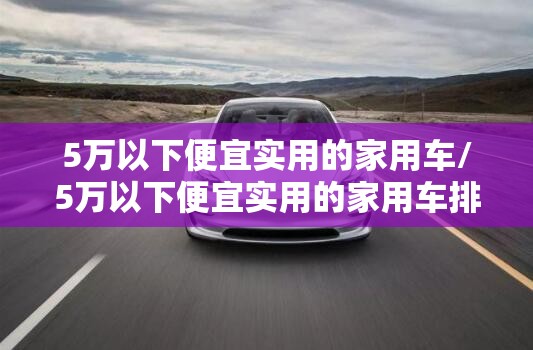 5万以下便宜实用的家用车/5万以下便宜实用的家用车排名榜 5万以下便宜实用的家用车/5万以下便宜实用的家用车排名榜