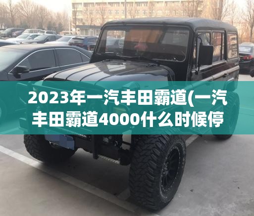2023年一汽丰田霸道(一汽丰田霸道4000什么时候停产的)