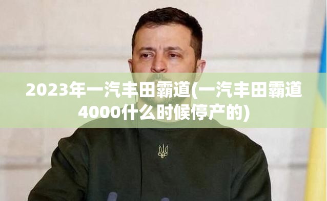 2023年一汽丰田霸道(一汽丰田霸道4000什么时候停产的)