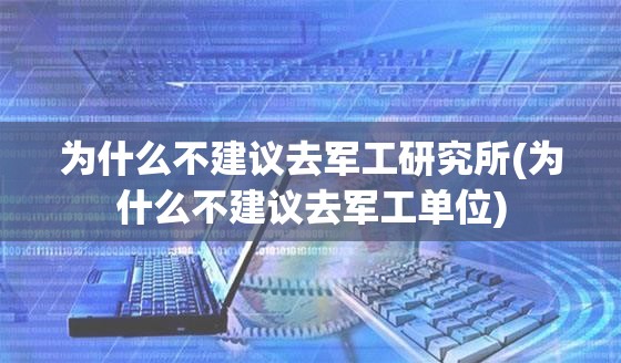 为什么不建议去军工研究所(为什么不建议去军工单位)