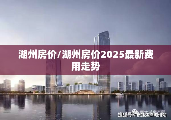 湖州房价/湖州房价2025最新费用走势 湖州房价/湖州房价2025最新费用走势
