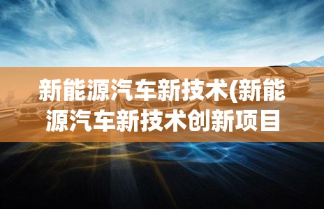 新能源汽车新技术(新能源汽车新技术创新项目信息发布的平台有哪些)