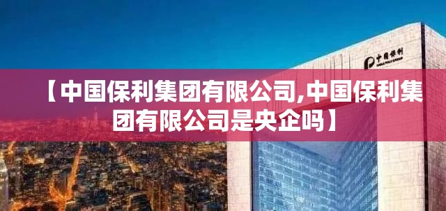 【中国保利集团有限公司,中国保利集团有限公司是央企吗】 【中国保利集团有限公司,中国保利集团有限公司是央企吗】
