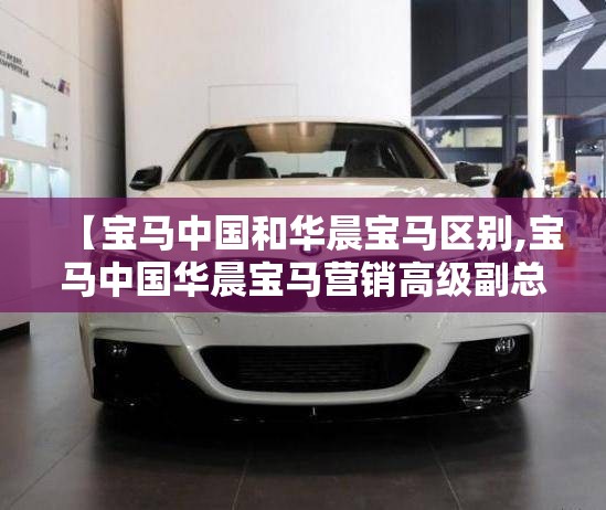 【宝马中国和华晨宝马区别,宝马中国华晨宝马营销高级副总裁】