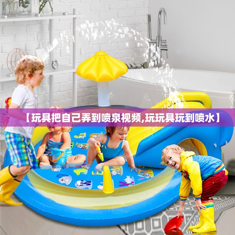 【玩具把自己弄到喷泉视频,玩玩具玩到喷水】