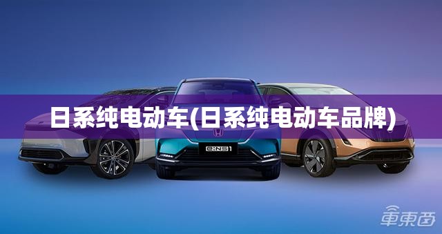 日系纯电动车(日系纯电动车品牌)
