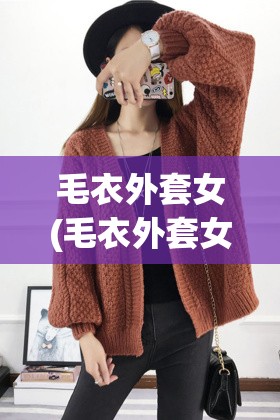 毛衣外套女(毛衣外套女编织教程) 毛衣外套女(毛衣外套女编织教程)