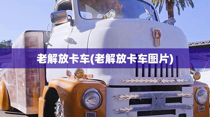 老解放卡车(老解放卡车图片)