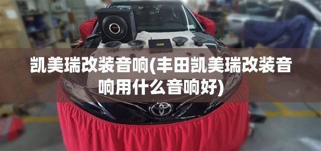 凯美瑞改装音响(丰田凯美瑞改装音响用什么音响好)