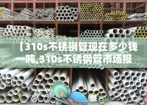 【310s不锈钢管现在多少钱一吨,310s不锈钢管市场报价】 【310s不锈钢管现在多少钱一吨,310s不锈钢管市场报价】