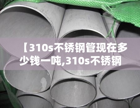 【310s不锈钢管现在多少钱一吨,310s不锈钢管市场报价】 【310s不锈钢管现在多少钱一吨,310s不锈钢管市场报价】