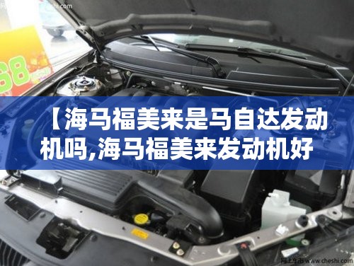 【海马福美来是马自达发动机吗,海马福美来发动机好吗】 【海马福美来是马自达发动机吗,海马福美来发动机好吗】