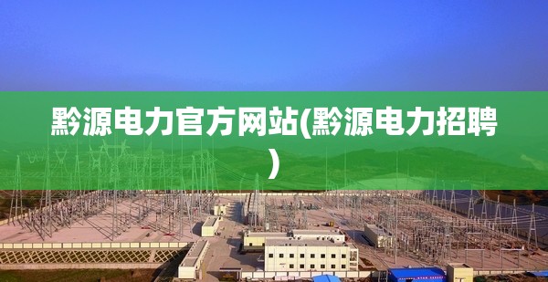 黔源电力官方网站(黔源电力招聘) 黔源电力官方网站(黔源电力招聘)