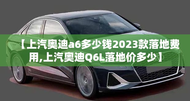 【上汽奥迪a6多少钱2023款落地费用,上汽奥迪Q6L落地价多少】