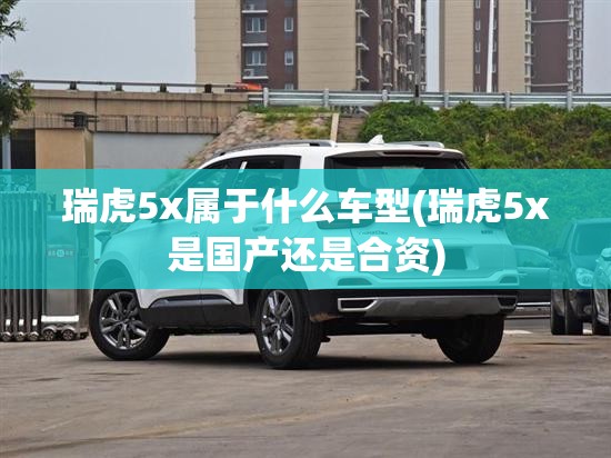 瑞虎5x属于什么车型(瑞虎5x是国产还是合资)