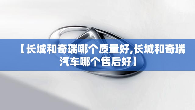 【长城和奇瑞哪个质量好,长城和奇瑞汽车哪个售后好】