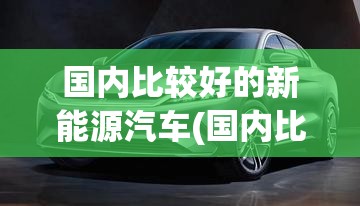 国内比较好的新能源汽车(国内比较好的新能源汽车品牌)