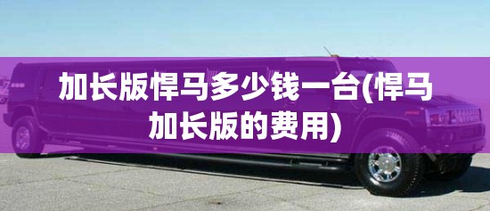 加长版悍马多少钱一台(悍马加长版的费用)
