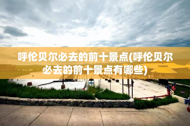 呼伦贝尔必去的前十景点(呼伦贝尔必去的前十景点有哪些)