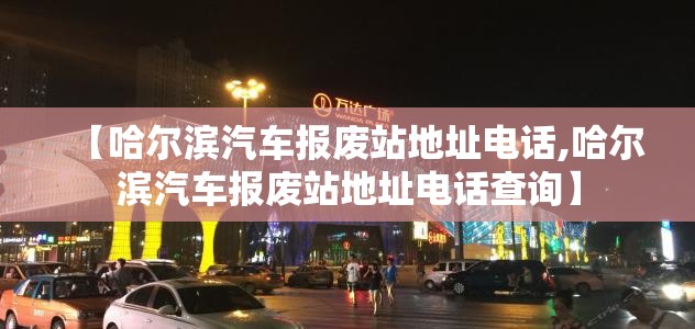 【哈尔滨汽车报废站地址电话,哈尔滨汽车报废站地址电话查询】