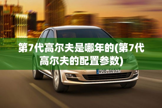 第7代高尔夫是哪年的(第7代高尔夫的配置参数) 第7代高尔夫是哪年的(第7代高尔夫的配置参数)