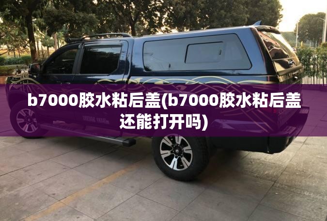 b7000胶水粘后盖(b7000胶水粘后盖还能打开吗)