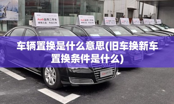 车辆置换是什么意思(旧车换新车置换条件是什么)