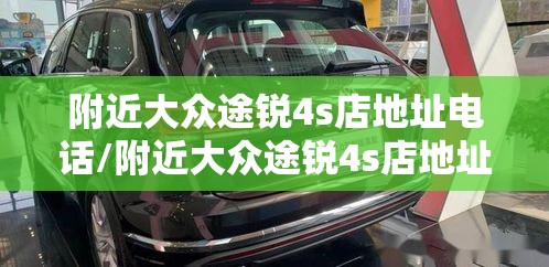 附近大众途锐4s店地址电话/附近大众途锐4s店地址电话号码
