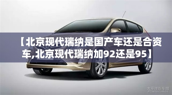 【北京现代瑞纳是国产车还是合资车,北京现代瑞纳加92还是95】