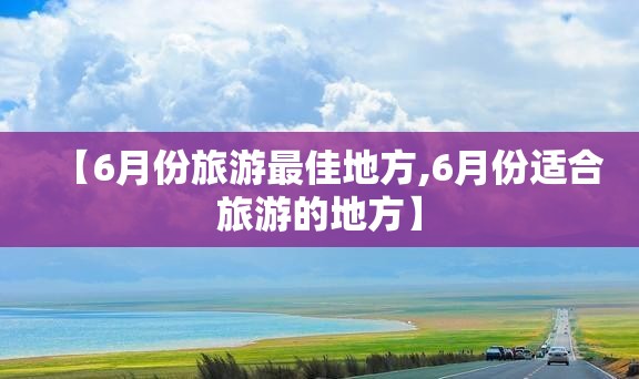 【6月份旅游最佳地方,6月份适合旅游的地方】 【6月份旅游最佳地方,6月份适合旅游的地方】