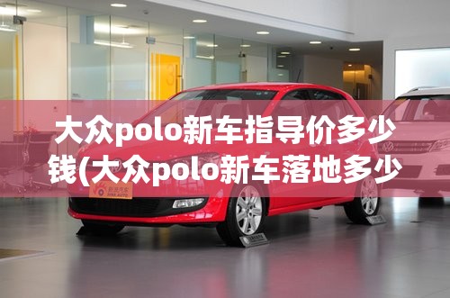 大众polo新车指导价多少钱(大众polo新车落地多少钱)