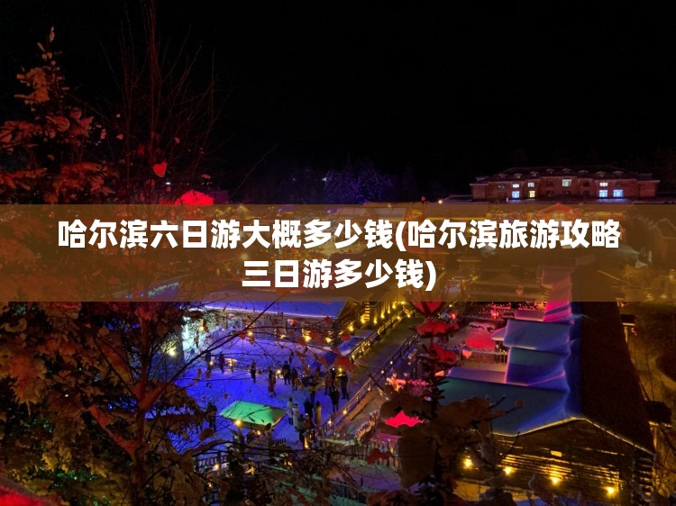 哈尔滨六日游大概多少钱(哈尔滨旅游攻略三日游多少钱)