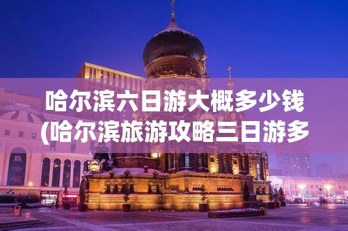 哈尔滨六日游大概多少钱(哈尔滨旅游攻略三日游多少钱)