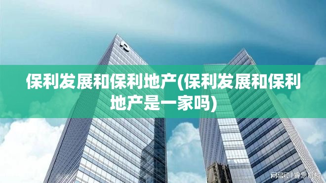 保利发展和保利地产(保利发展和保利地产是一家吗) 保利发展和保利地产(保利发展和保利地产是一家吗)