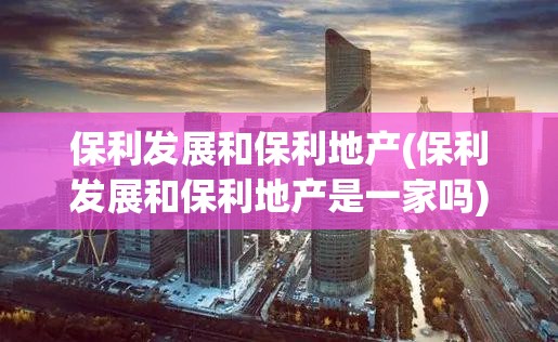 保利发展和保利地产(保利发展和保利地产是一家吗) 保利发展和保利地产(保利发展和保利地产是一家吗)