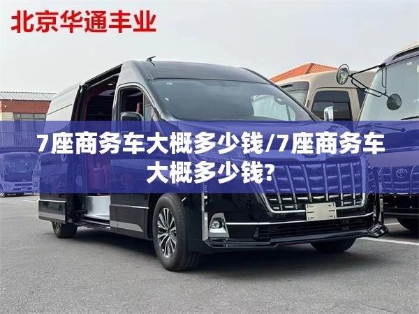 7座商务车大概多少钱/7座商务车大概多少钱? 7座商务车大概多少钱/7座商务车大概多少钱?