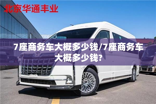 7座商务车大概多少钱/7座商务车大概多少钱? 7座商务车大概多少钱/7座商务车大概多少钱?