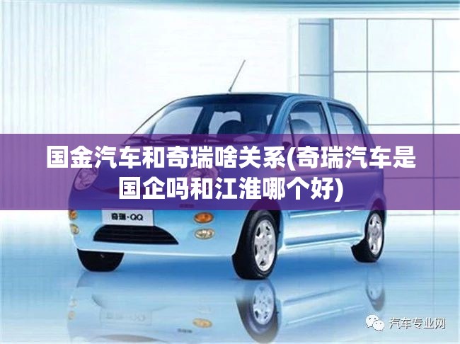 国金汽车和奇瑞啥关系(奇瑞汽车是国企吗和江淮哪个好)