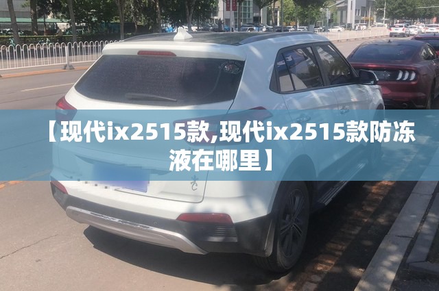 【现代ix2515款,现代ix2515款防冻液在哪里】